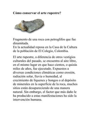 Cómo conservar el arte rupestre?




Fragmento de una roca con petroglifos que fue
dinamitada.
En la actualidad reposa en la Casa de la Cultura
de la población de El Colegio, Colombia.
El arte rupestre, a diferencia de otros vestigios
culturales del pasado, se encuentra al aire libre,
en el mismo lugar en que hace cientos, o quizás
miles de años, fue ejecutado. Expuestos a
diversas condiciones climáticas como erosión,
radiación solar, lluvia o humedad, al
crecimiento de líquenes y hongos o al depósito
de minerales en la superficie de la roca, muchos
sitios están desapareciendo de una manera
natural. Sin embargo, el factor que más daño le
ha producido a estas manifestaciones ha sido la
intervención humana.
 