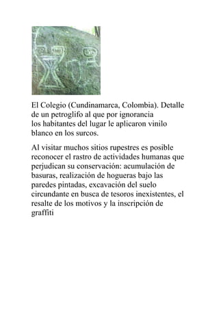 El Colegio (Cundinamarca, Colombia). Detalle
de un petroglifo al que por ignorancia
los habitantes del lugar le aplicaron vinilo
blanco en los surcos.
Al visitar muchos sitios rupestres es posible
reconocer el rastro de actividades humanas que
perjudican su conservación: acumulación de
basuras, realización de hogueras bajo las
paredes pintadas, excavación del suelo
circundante en busca de tesoros inexistentes, el
resalte de los motivos y la inscripción de
graffiti
 