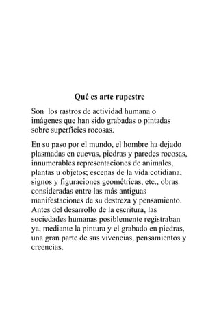 Qué es arte rupestre
Son los rastros de actividad humana o
imágenes que han sido grabadas o pintadas
sobre superficies rocosas.
En su paso por el mundo, el hombre ha dejado
plasmadas en cuevas, piedras y paredes rocosas,
innumerables representaciones de animales,
plantas u objetos; escenas de la vida cotidiana,
signos y figuraciones geométricas, etc., obras
consideradas entre las más antiguas
manifestaciones de su destreza y pensamiento.
Antes del desarrollo de la escritura, las
sociedades humanas posiblemente registraban
ya, mediante la pintura y el grabado en piedras,
una gran parte de sus vivencias, pensamientos y
creencias.
 