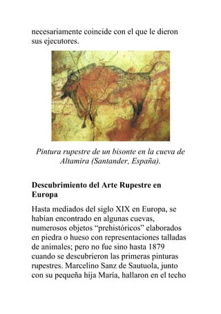 necesariamente coincide con el que le dieron
sus ejecutores.




 Pintura rupestre de un bisonte en la cueva de
        Altamira (Santander, España).

Descubrimiento del Arte Rupestre en
Europa
Hasta mediados del siglo XIX en Europa, se
habían encontrado en algunas cuevas,
numerosos objetos “prehistóricos” elaborados
en piedra o hueso con representaciones talladas
de animales; pero no fue sino hasta 1879
cuando se descubrieron las primeras pinturas
rupestres. Marcelino Sanz de Sautuola, junto
con su pequeña hija María, hallaron en el techo
 