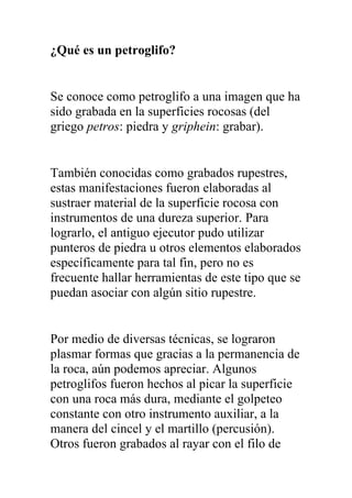 ¿Qué es un petroglifo?


Se conoce como petroglifo a una imagen que ha
sido grabada en la superficies rocosas (del
griego petros: piedra y griphein: grabar).


También conocidas como grabados rupestres,
estas manifestaciones fueron elaboradas al
sustraer material de la superficie rocosa con
instrumentos de una dureza superior. Para
lograrlo, el antiguo ejecutor pudo utilizar
punteros de piedra u otros elementos elaborados
específicamente para tal fin, pero no es
frecuente hallar herramientas de este tipo que se
puedan asociar con algún sitio rupestre.


Por medio de diversas técnicas, se lograron
plasmar formas que gracias a la permanencia de
la roca, aún podemos apreciar. Algunos
petroglifos fueron hechos al picar la superficie
con una roca más dura, mediante el golpeteo
constante con otro instrumento auxiliar, a la
manera del cincel y el martillo (percusión).
Otros fueron grabados al rayar con el filo de
 
