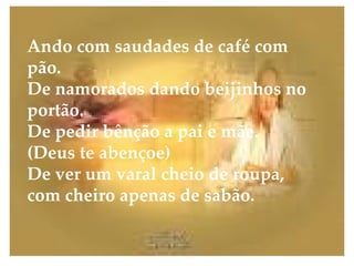Ando com saudades de café com pão. De namorados dando beijinhos no portão. De pedir bênção a pai e mãe. (Deus te abençoe) De ver um varal cheio de roupa, com cheiro apenas de sabão. 