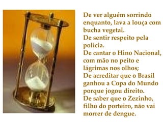 De ver alguém sorrindo enquanto, lava a louça com bucha vegetal. De sentir respeito pela polícia. De cantar o Hino Nacional, com mão no peito e lágrimas nos olhos; De acreditar que o Brasil ganhou a Copa do Mundo porque jogou direito. De saber que o Zezinho, filho do porteiro, não vai morrer de dengue. 