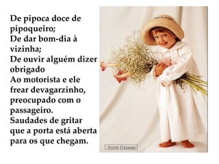 De pipoca doce de pipoqueiro; De dar bom-dia à vizinha; De ouvir alguém dizer obrigado Ao motorista e ele frear devagarzinho, preocupado com o passageiro. Saudades de gritar que a porta está aberta para os que chegam.        