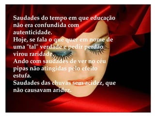 Saudades do tempo em que educação não era confundida com autenticidade. Hoje, se fala o que quer em nome de uma "tal" verdade e pedir perdão virou raridade. Ando com saudades de ver no céu pipas não atingidas pelo efeito estufa. Saudades das chuvas sem acidez, que não causavam aridez. 