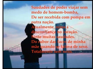 Saudades de poder viajar sem medo de homem-bomba,  De ser recebida com pompa em outra nação. Atualmente, reina a desconfiança no coração. Sinto muitas saudades. Do rubor das faces de minha mãe quando se falava de sexo. Totalmente sem nexo. 