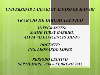 UNIVERSIDAD LAICA ELOY ALFARO DE MANABI 
TRABAJO DE DIBUJO TECNICO 
INTEGRANTES: 
JAIME TUBAY GABRIEL 
ALVIA VILLAVICENCIO JHNNY 
DOCENTE: 
ING. LEONARDO LOPEZ 
PERIODO LECTIVO 
SEPTIEMBRE 2014 – FEBRERO 2015 
 