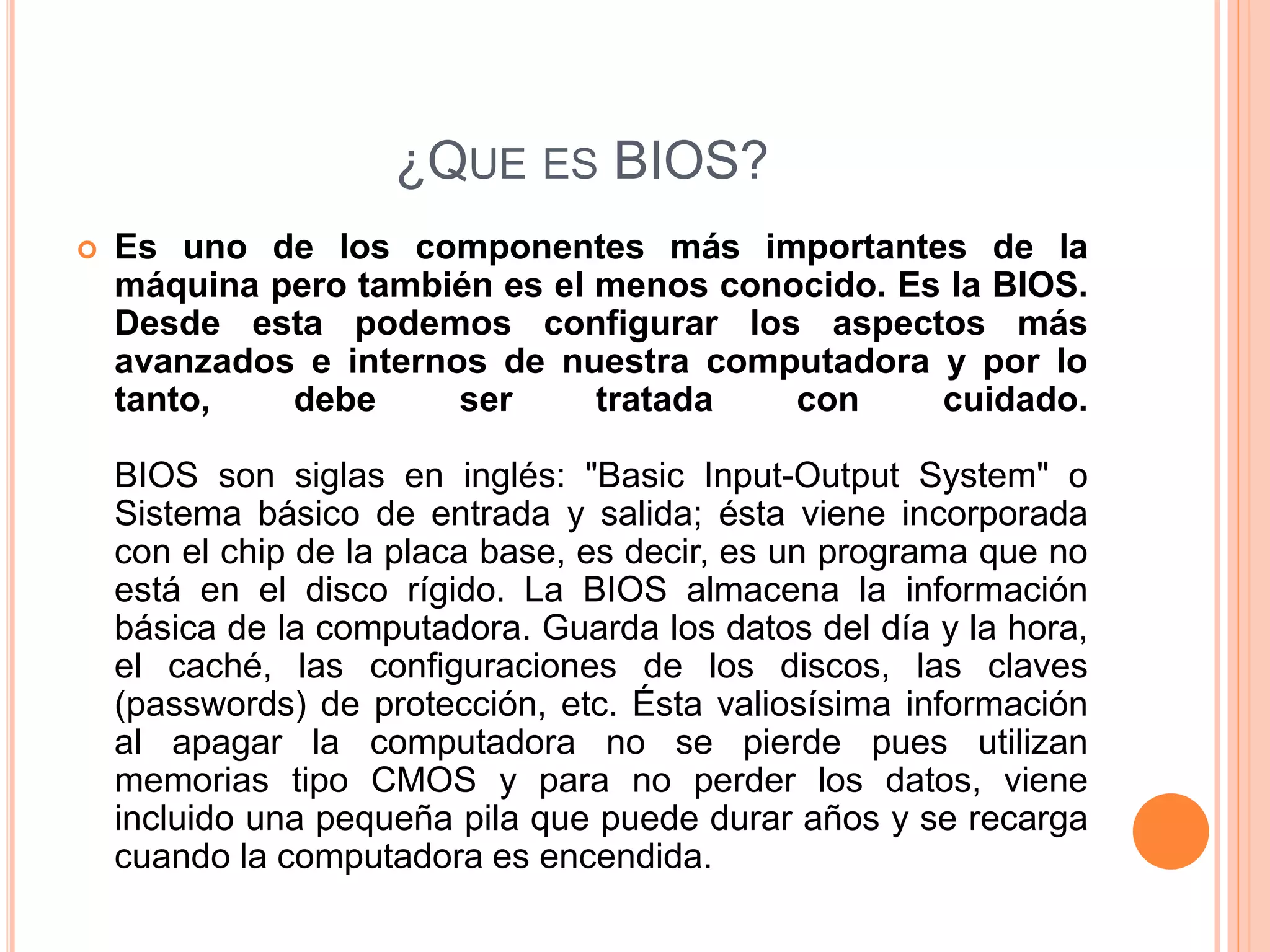 ¿QUE ES BIOS?
 Es uno de los componentes más importantes de la
máquina pero también es el menos conocido. Es la BIOS.
Desde esta podemos configurar los aspectos más
avanzados e internos de nuestra computadora y por lo
tanto, debe ser tratada con cuidado.
BIOS son siglas en inglés: "Basic Input-Output System" o
Sistema básico de entrada y salida; ésta viene incorporada
con el chip de la placa base, es decir, es un programa que no
está en el disco rígido. La BIOS almacena la información
básica de la computadora. Guarda los datos del día y la hora,
el caché, las configuraciones de los discos, las claves
(passwords) de protección, etc. Ésta valiosísima información
al apagar la computadora no se pierde pues utilizan
memorias tipo CMOS y para no perder los datos, viene
incluido una pequeña pila que puede durar años y se recarga
cuando la computadora es encendida.
 