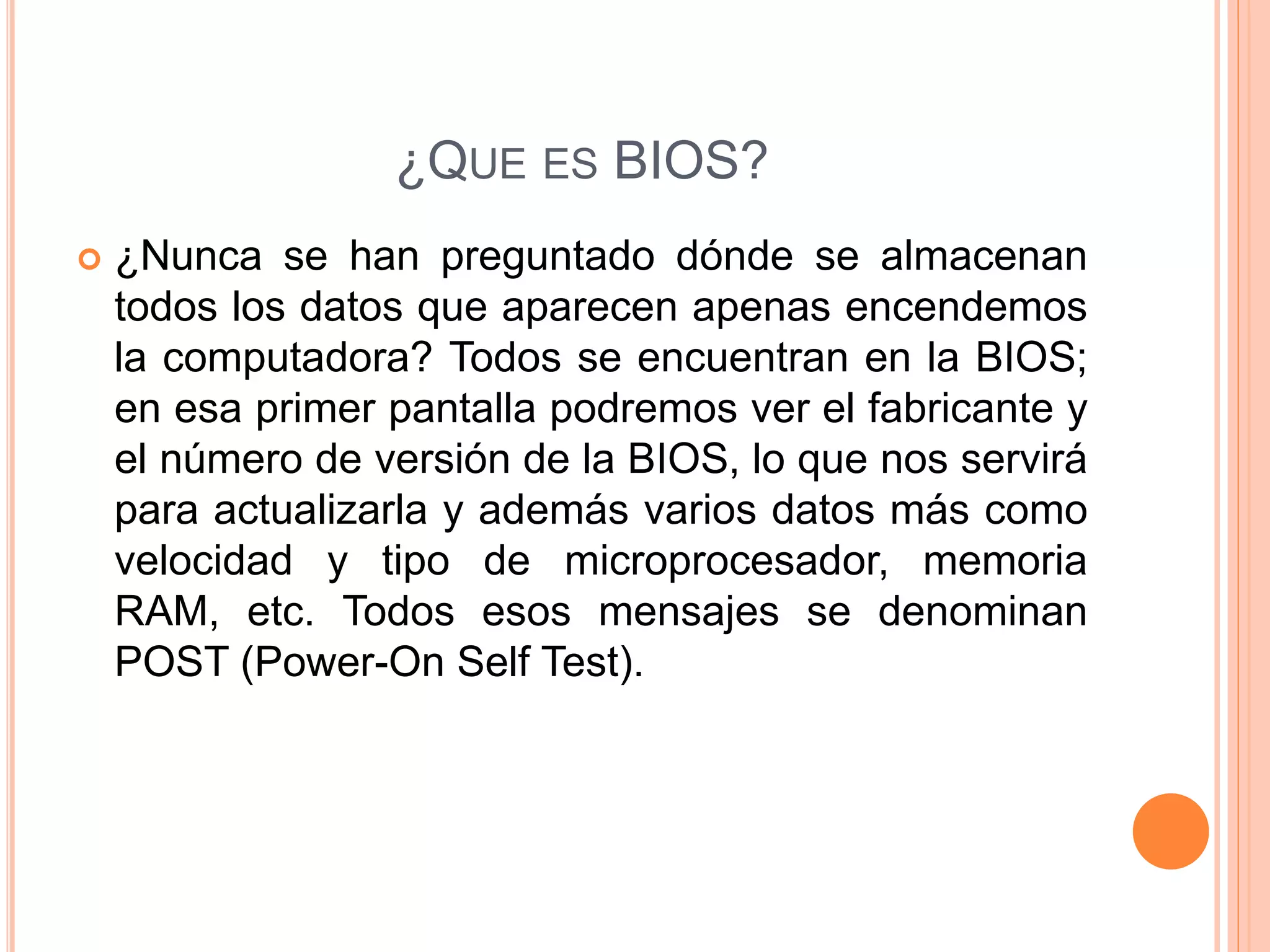 ¿QUE ES BIOS?
 ¿Nunca se han preguntado dónde se almacenan
todos los datos que aparecen apenas encendemos
la computadora? Todos se encuentran en la BIOS;
en esa primer pantalla podremos ver el fabricante y
el número de versión de la BIOS, lo que nos servirá
para actualizarla y además varios datos más como
velocidad y tipo de microprocesador, memoria
RAM, etc. Todos esos mensajes se denominan
POST (Power-On Self Test).
 