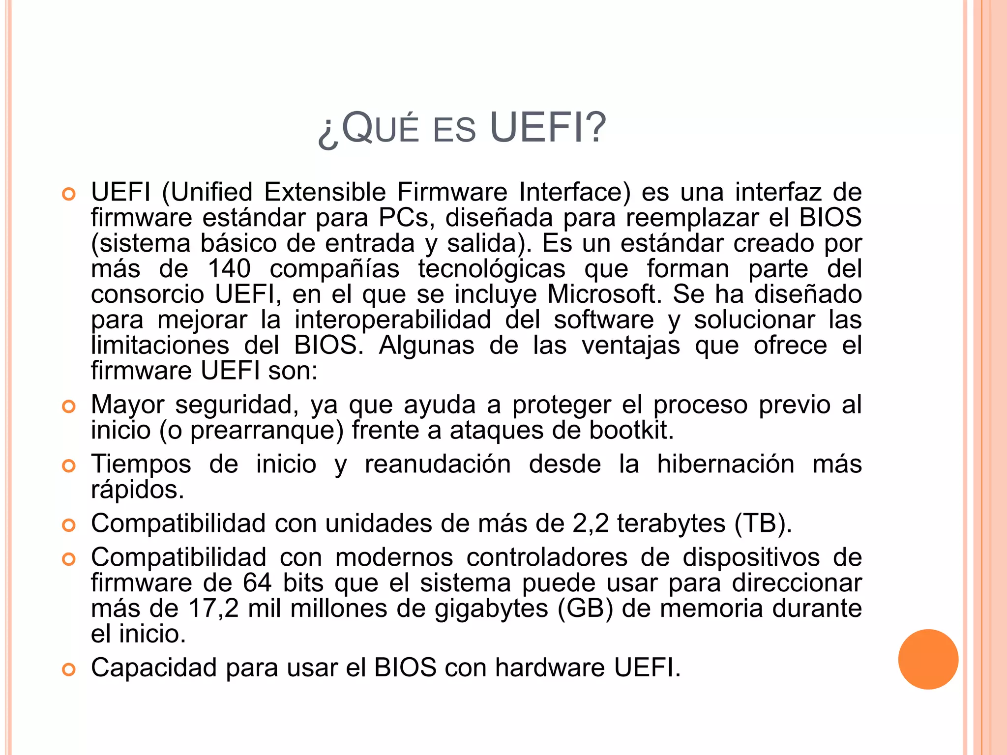 ¿QUÉ ES UEFI?
 UEFI (Unified Extensible Firmware Interface) es una interfaz de
firmware estándar para PCs, diseñada para reemplazar el BIOS
(sistema básico de entrada y salida). Es un estándar creado por
más de 140 compañías tecnológicas que forman parte del
consorcio UEFI, en el que se incluye Microsoft. Se ha diseñado
para mejorar la interoperabilidad del software y solucionar las
limitaciones del BIOS. Algunas de las ventajas que ofrece el
firmware UEFI son:
 Mayor seguridad, ya que ayuda a proteger el proceso previo al
inicio (o prearranque) frente a ataques de bootkit.
 Tiempos de inicio y reanudación desde la hibernación más
rápidos.
 Compatibilidad con unidades de más de 2,2 terabytes (TB).
 Compatibilidad con modernos controladores de dispositivos de
firmware de 64 bits que el sistema puede usar para direccionar
más de 17,2 mil millones de gigabytes (GB) de memoria durante
el inicio.
 Capacidad para usar el BIOS con hardware UEFI.
 