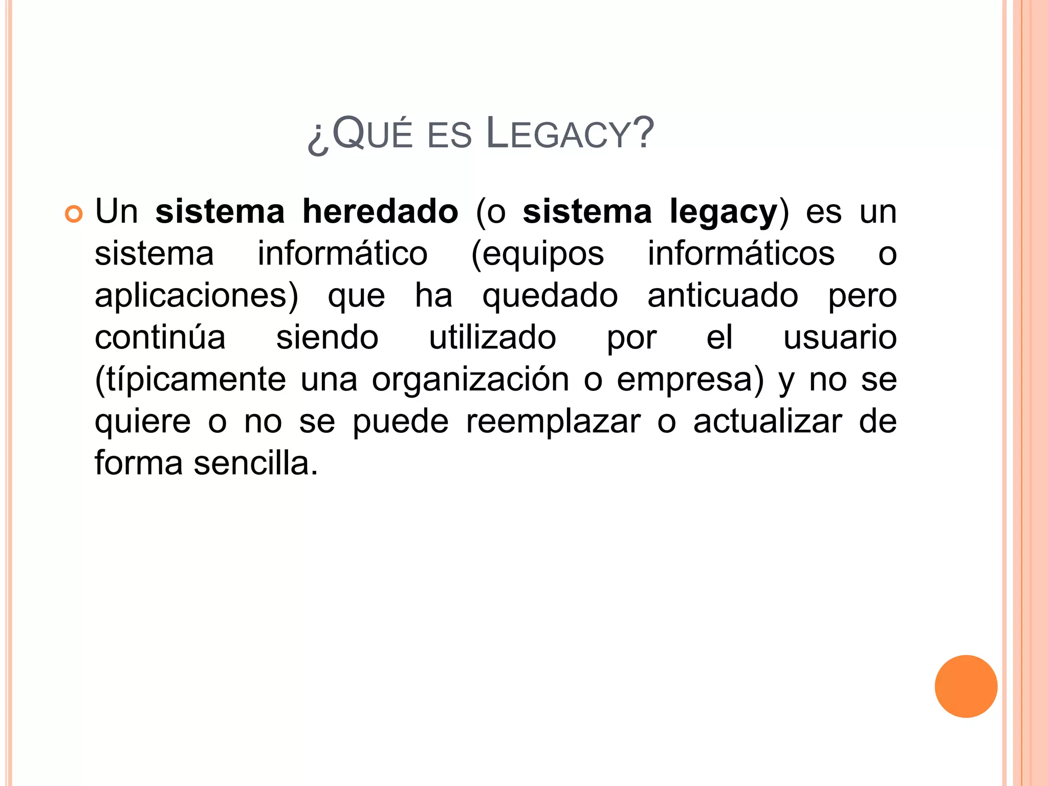 ¿QUÉ ES LEGACY?
 Un sistema heredado (o sistema legacy) es un
sistema informático (equipos informáticos o
aplicaciones) que ha quedado anticuado pero
continúa siendo utilizado por el usuario
(típicamente una organización o empresa) y no se
quiere o no se puede reemplazar o actualizar de
forma sencilla.
 
