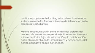 . Las tics, o propiamente los blog educativos, transforman
sustancialmente las formas y tiempos de interacción entre
docentes y estudiantes.
Mejora la comunicación entre los distintos actores del
proceso de enseñanza-aprendizaje. Este hecho favorece
e incrementa los flujos de información y la colaboración
entre ellos más allá de los límites físicos y académicos del
centro educativo al que pertenecen
 