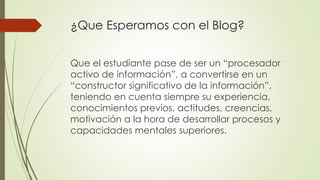 ¿Que Esperamos con el Blog?
Que el estudiante pase de ser un “procesador
activo de información”, a convertirse en un
“constructor significativo de la información”,
teniendo en cuenta siempre su experiencia,
conocimientos previos, actitudes, creencias,
motivación a la hora de desarrollar procesos y
capacidades mentales superiores.
 