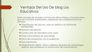 Ventajas Del Uso De blog Los
Educativos
Existe una serie de ventajas a la hora de utilizar el blog a nivel educativo,
que van a facilitar el desarrollo y adquisición de competencias en los
alumnos:
 Organización del discurso: todo se clasifica y es fácilmente
recuperable.
 Fomento del debate.
 Construcción de identidad como autor.
 Crear comunidades de aprendizaje.
 Pacto de compromiso con la audiencia.
 Documentación.
 Alfabetización digital, crítica y reflexiva. Requiere de metodologías
abiertas, que favorezcan la construcción de conocimientos.
 