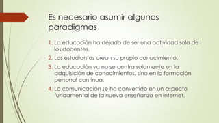 Es necesario asumir algunos
paradigmas
1. La educación ha dejado de ser una actividad sola de
los docentes.
2. Los estudiantes crean su propio conocimiento.
3. La educación ya no se centra solamente en la
adquisición de conocimientos, sino en la formación
personal continua.
4. La comunicación se ha convertido en un aspecto
fundamental de la nueva enseñanza en internet.
 