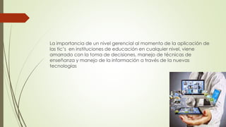 La importancia de un nivel gerencial al momento de la aplicación de
las tic’s en instituciones de educación en cualquier nivel, viene
amarrado con la toma de decisiones, manejo de técnicas de
enseñanza y manejo de la información a través de la nuevas
tecnologías
 