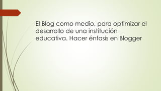 El Blog como medio, para optimizar el
desarrollo de una institución
educativa. Hacer énfasis en Blogger
 