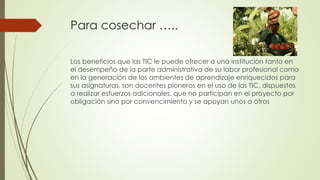 Para cosechar …..
Los beneficios que las TIC le puede ofrecer a una institución tanto en
el desempeño de la parte administrativa de su labor profesional como
en la generación de los ambientes de aprendizaje enriquecidos para
sus asignaturas, son docentes pioneros en el uso de las TIC, dispuestos
a realizar esfuerzos adicionales, que no participan en el proyecto por
obligación sino por convencimiento y se apoyan unos a otros
 