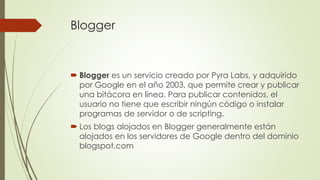 Blogger
 Blogger es un servicio creado por Pyra Labs, y adquirido
por Google en el año 2003, que permite crear y publicar
una bitácora en línea. Para publicar contenidos, el
usuario no tiene que escribir ningún código o instalar
programas de servidor o de scripting.
 Los blogs alojados en Blogger generalmente están
alojados en los servidores de Google dentro del dominio
blogspot.com
 