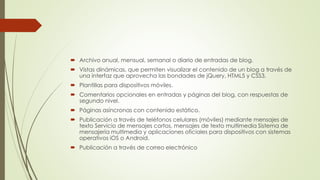  Archivo anual, mensual, semanal o diario de entradas de blog.
 Vistas dinámicas, que permiten visualizar el contenido de un blog a través de
una interfaz que aprovecha las bondades de jQuery, HTML5 y CSS3.
 Plantillas para dispositivos móviles.
 Comentarios opcionales en entradas y páginas del blog, con respuestas de
segundo nivel.
 Páginas asíncronas con contenido estático.
 Publicación a través de teléfonos celulares (móviles) mediante mensajes de
texto Servicio de mensajes cortos, mensajes de texto multimedia Sistema de
mensajería multimedia y aplicaciones oficiales para dispositivos con sistemas
operativos iOS o Android.
 Publicación a través de correo electrónico
 