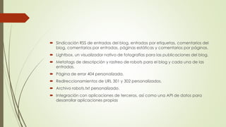  Sindicación RSS de entradas del blog, entradas por etiquetas, comentarios del
blog, comentarios por entradas, páginas estáticas y comentarios por páginas.
 Lightbox, un visualizador nativo de fotografías para las publicaciones del blog.
 Metatags de descripción y rastreo de robots para el blog y cada una de las
entradas.
 Página de error 404 personalizada.
 Redireccionamientos de URL 301 y 302 personalizados.
 Archivo robots.txt personalizado.
 Integración con aplicaciones de terceros, así como una API de datos para
desarrollar aplicaciones propias
 