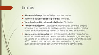 Límites
 Número de blogs: Hasta 100 por cada cuenta.
 Número de publicaciones por blog: Ilimitado.
 Tamaño de publicaciones individuales: Sin límite.
 Tamaño de páginas: Las páginas individuales, como la página
principal o las páginas de archivos, en las que se suelen mostrar
varias entradas del blog, tienen un límite de 1Mb en tamaño.
 Número de comentarios: Las entradas individuales y las páginas
estáticas no tienen límite de comentarios. Sin embargo, y aunque
no se liste en los artículos de ayuda oficial, existe una limitación de
5000 comentarios por entrada, aunque existen algunas
publicaciones visibles con un mayor número comentarios.
 