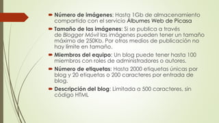  Número de imágenes: Hasta 1Gb de almacenamiento
compartido con el servicio Álbumes Web de Picasa
 Tamaño de las imágenes: Si se publica a través
de Blogger Móvil las imágenes pueden tener un tamaño
máximo de 250Kb. Por otros medios de publicación no
hay límite en tamaño.
 Miembros del equipo: Un blog puede tener hasta 100
miembros con roles de administradores o autores.
 Número de etiquetas: Hasta 2000 etiquetas únicas por
blog y 20 etiquetas o 200 caracteres por entrada de
blog.
 Descripción del blog: Limitada a 500 caracteres, sin
código HTML
 