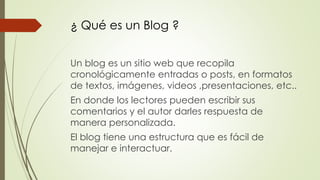 ¿ Qué es un Blog ?
Un blog es un sitio web que recopila
cronológicamente entradas o posts, en formatos
de textos, imágenes, videos ,presentaciones, etc..
En donde los lectores pueden escribir sus
comentarios y el autor darles respuesta de
manera personalizada.
El blog tiene una estructura que es fácil de
manejar e interactuar.
 