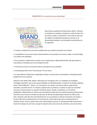 [BRANDING]
2
BRANDING: la creación de una identidad
Renzo Rosso, propietario de Diesel Jeans, afirma: “Nosotros
no vendemos un producto, vendemos un estilo de vida. Creo
que hemos creado un movimiento”. Este estilo de vida, que
va a definir una identidad corporativa concreta, se ha
denominado branding, y sus principales características son
las siguientes:
1. Creación y exaltación de una marca estableciendo una conexión emocional con el cliente.
2. La finalidad no es otra que vincular emocionalmente al consumidor con la marca creada: se trata de llegar
a sus deseos más profundos.
3. No se produce un objeto para un sujeto, sino un sujeto para un objeto determinado: hay que producir y
crear deseos; el branding crea una necesidad concreta.
4. A través de la marca se comunican valores y principios de una compañía.
5. El branding permite cierta “humanización” de una marca.
6. Si, como afirma G. Olamendi, la publicidad se dirige a la mente de los consumidores; el branding intenta
apoderarse de sus corazones.
Empresas como Apple, Nike, Adidas o Microsoft, han conseguido crear a su alrededor una verdadera
“mitología corporativa” que les da una personalidad, una identidad propia. A través de sus simples eslóganes
(como “Piensa diferente”, “Hazlo”, etc.) comunican a sus clientes una serie de valores y experiencias,
transmiten una forma de vivir. Al comprar cualquiera de sus productos, el cliente no suple una necesidad
concreta, sino que accede a un supuesto mundo de valores. Accede, en definitiva, a un mundo de
significados. Evidentemente, el cliente cuya marca fetiche es Nike toma esa elección puesto que dicha marca
transmite con sus lemas el concepto de vida sana, de libertad, de deportividad. Durante los últimos diez
años, empresas como Ikea han intentado fomentar con sus productos la idea de renovación y de cambio, y
de que la llave de la transformación o la innovación de nuestra vida reside única y exclusivamente en
nosotros mismos. Incluso, valores tales como la fraternidad, la justicia, la amistad pretenden transmitirse a
través de la imagen de una marca, aunque la mayoría de las veces vacíos de contenido, como mero rótulo.
 