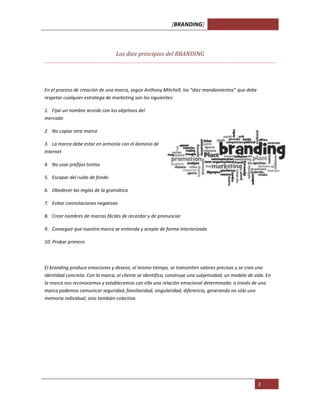 [BRANDING]
3
Los diez principios del BRANDING
En el proceso de creación de una marca, según Anthony Mitchell, los “diez mandamientos” que debe
respetar cualquier estratega de marketing son los siguientes:
1. Fijar un nombre acorde con los objetivos del
mercado
2. No copiar otra marca
3. La marca debe estar en armonía con el dominio de
Internet
4. No usar prefijos tontos
5. Escapar del ruido de fondo
6. Obedecer las reglas de la gramática
7. Evitar connotaciones negativas
8. Crear nombres de marcas fáciles de recordar y de pronunciar
9. Conseguir que nuestra marca se entienda y acepte de forma interiorizada
10. Probar primero
El branding produce emociones y deseos; al mismo tiempo, se transmiten valores precisos y se crea una
identidad concreta. Con la marca, el cliente se identifica, construye una subjetividad, un modelo de vida. En
la marca nos reconocemos y establecemos con ella una relación emocional determinada: a través de una
marca podemos comunicar seguridad, familiaridad, singularidad, diferencia, generando no sólo una
memoria individual, sino también colectiva.
 