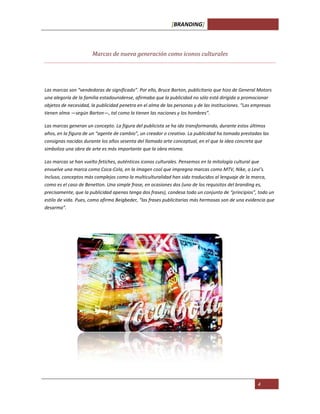 [BRANDING]
4
Marcas de nueva generación como iconos culturales
Las marcas son “vendedoras de significado”. Por ello, Bruce Barton, publicitario que hizo de General Motors
una alegoría de la familia estadounidense, afirmaba que la publicidad no sólo está dirigida a promocionar
objetos de necesidad, la publicidad penetra en el alma de las personas y de las instituciones. “Las empresas
tienen alma —según Barton—, tal como la tienen las naciones y los hombres”.
Las marcas generan un concepto. La figura del publicista se ha ido transformando, durante estos últimos
años, en la figura de un “agente de cambio”, un creador o creativo. La publicidad ha tomado prestadas las
consignas nacidas durante los años sesenta del llamado arte conceptual, en el que la idea concreta que
simboliza una obra de arte es más importante que la obra misma.
Las marcas se han vuelto fetiches, auténticos iconos culturales. Pensemos en la mitología cultural que
envuelve una marca como Coca-Cola, en la imagen cool que impregna marcas como MTV, Nike, o Levi’s.
Incluso, conceptos más complejos como la multiculturalidad han sido traducidos al lenguaje de la marca,
como es el caso de Benetton. Una simple frase, en ocasiones dos (uno de los requisitos del branding es,
precisamente, que la publicidad apenas tenga dos frases), condesa todo un conjunto de “principios”, todo un
estilo de vida. Pues, como afirma Beigbeder, “las frases publicitarias más hermosas son de una evidencia que
desarma”.
 