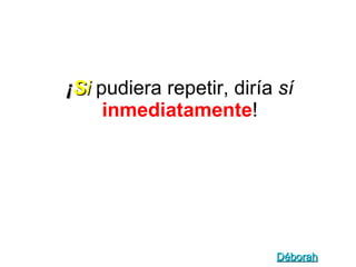 ¡ S i   pudiera repetir, diría  sí   inmediatamente ! Déborah 