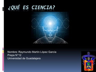 ¿QUÉ ES CIENCIA? 
Nombre: Raymundo Martín López García 
Prepa N°12 
Universidad de Guadalajara 
 