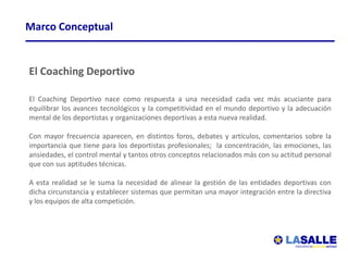 Marco Conceptual


El Coaching Deportivo

El Coaching Deportivo nace como respuesta a una necesidad cada vez más acuciante para
equilibrar los avances tecnológicos y la competitividad en el mundo deportivo y la adecuación
mental de los deportistas y organizaciones deportivas a esta nueva realidad.

Con mayor frecuencia aparecen, en distintos foros, debates y artículos, comentarios sobre la
importancia que tiene para los deportistas profesionales; la concentración, las emociones, las
ansiedades, el control mental y tantos otros conceptos relacionados más con su actitud personal
que con sus aptitudes técnicas.

A esta realidad se le suma la necesidad de alinear la gestión de las entidades deportivas con
dicha circunstancia y establecer sistemas que permitan una mayor integración entre la directiva
y los equipos de alta competición.



           Club Atlético Peñarol
 
