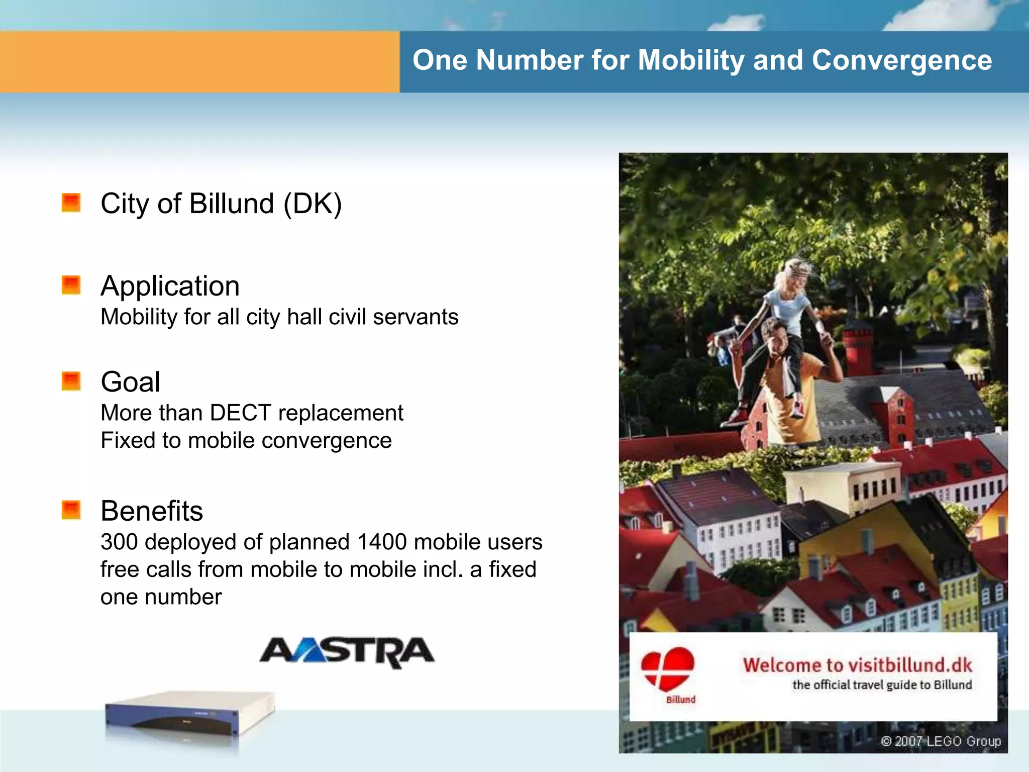 One Number for Mobility and Convergence




City of Billund (DK)

Application
Mobility for all city hall civil servants

Goal
More than DECT replacement
Fixed to mobile convergence


Benefits
300 deployed of planned 1400 mobile users
free calls from mobile to mobile incl. a fixed
one number
 