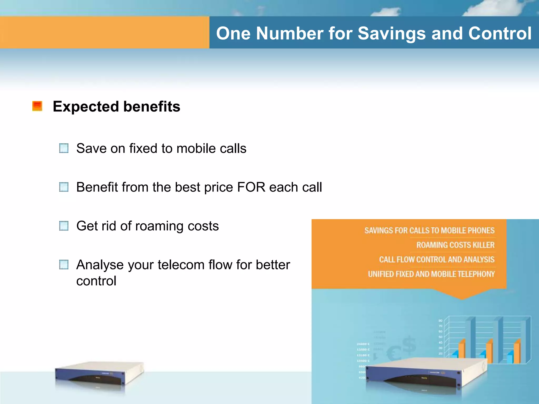 One Number for Savings and Control



Expected benefits

   Save on fixed to mobile calls

   Benefit from the best price FOR each call

   Get rid of roaming costs

   Analyse your telecom flow for better
   control
 