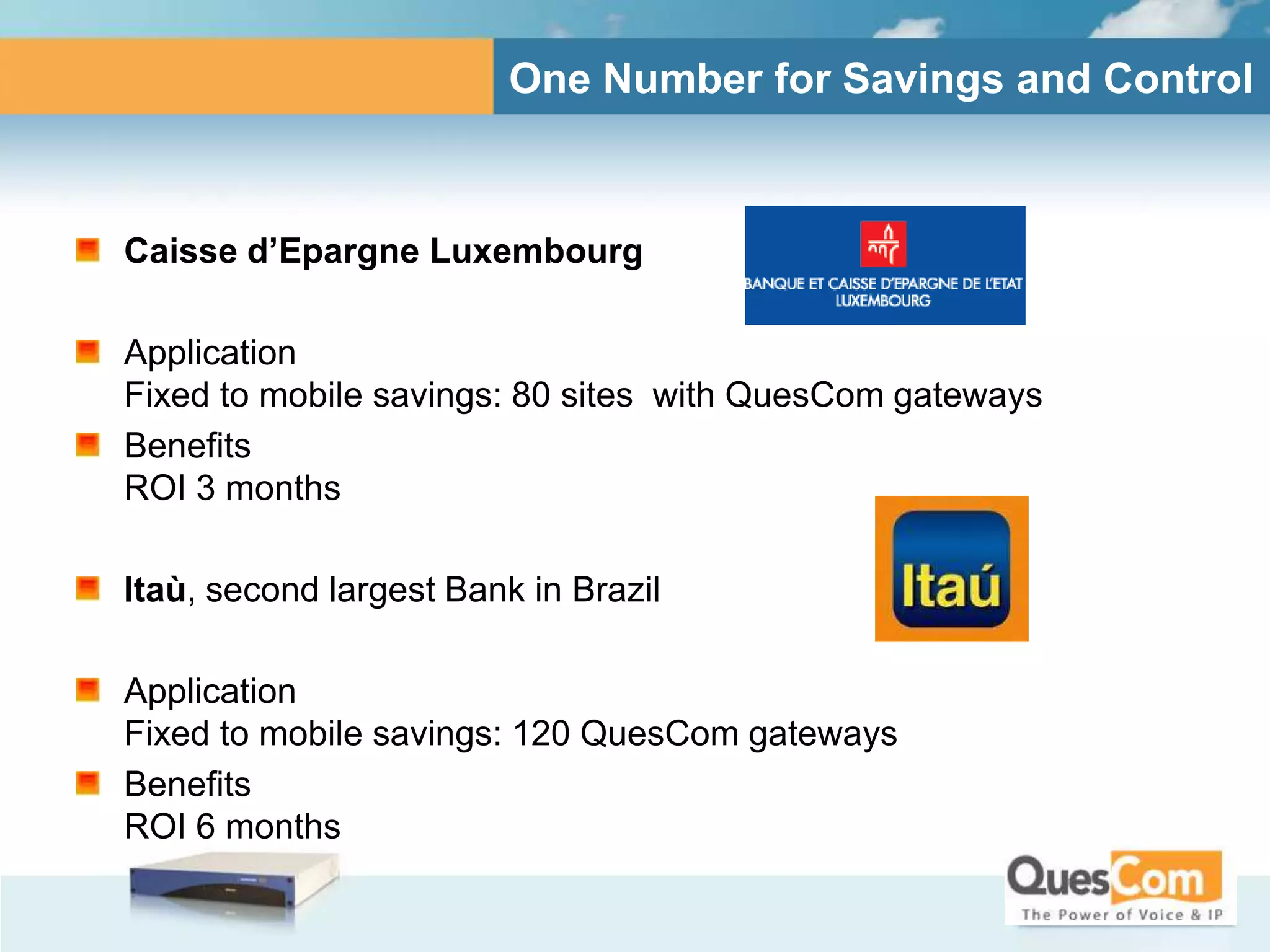 One Number for Savings and Control



Caisse d’Epargne Luxembourg

Application
Fixed to mobile savings: 80 sites with QuesCom gateways
Benefits
ROI 3 months

Itaù, second largest Bank in Brazil

Application
Fixed to mobile savings: 120 QuesCom gateways
Benefits
ROI 6 months
 