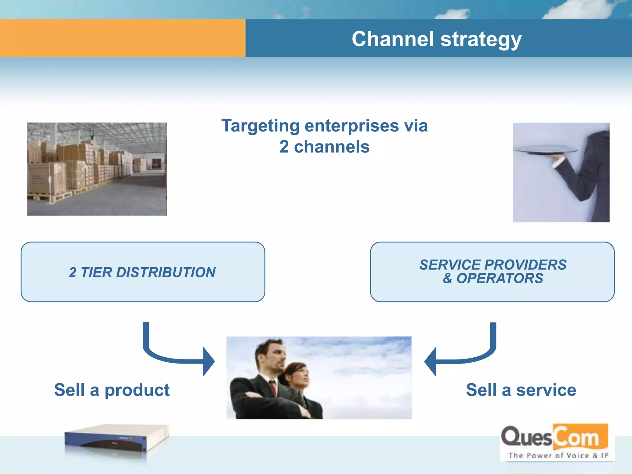 Channel strategy



                       Targeting enterprises via
                              2 channels




                                              SERVICE PROVIDERS
 2 TIER DISTRIBUTION                            & OPERATORS




                           ENTERPRISES
Sell a product                                     Sell a service
 