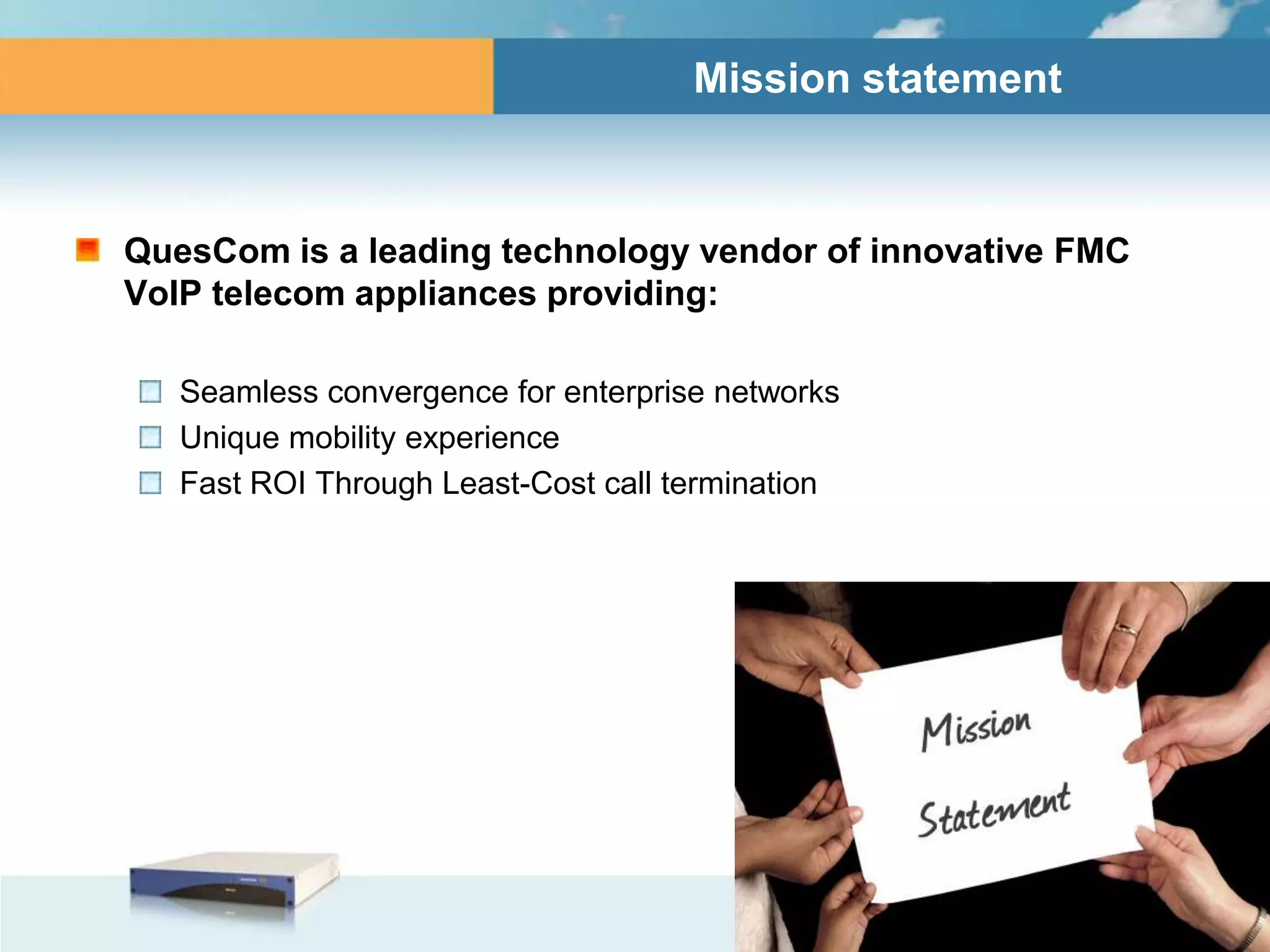 Mission statement



QuesCom is a leading technology vendor of innovative FMC
VoIP telecom appliances providing:

   Seamless convergence for enterprise networks
   Unique mobility experience
   Fast ROI Through Least-Cost call termination
 