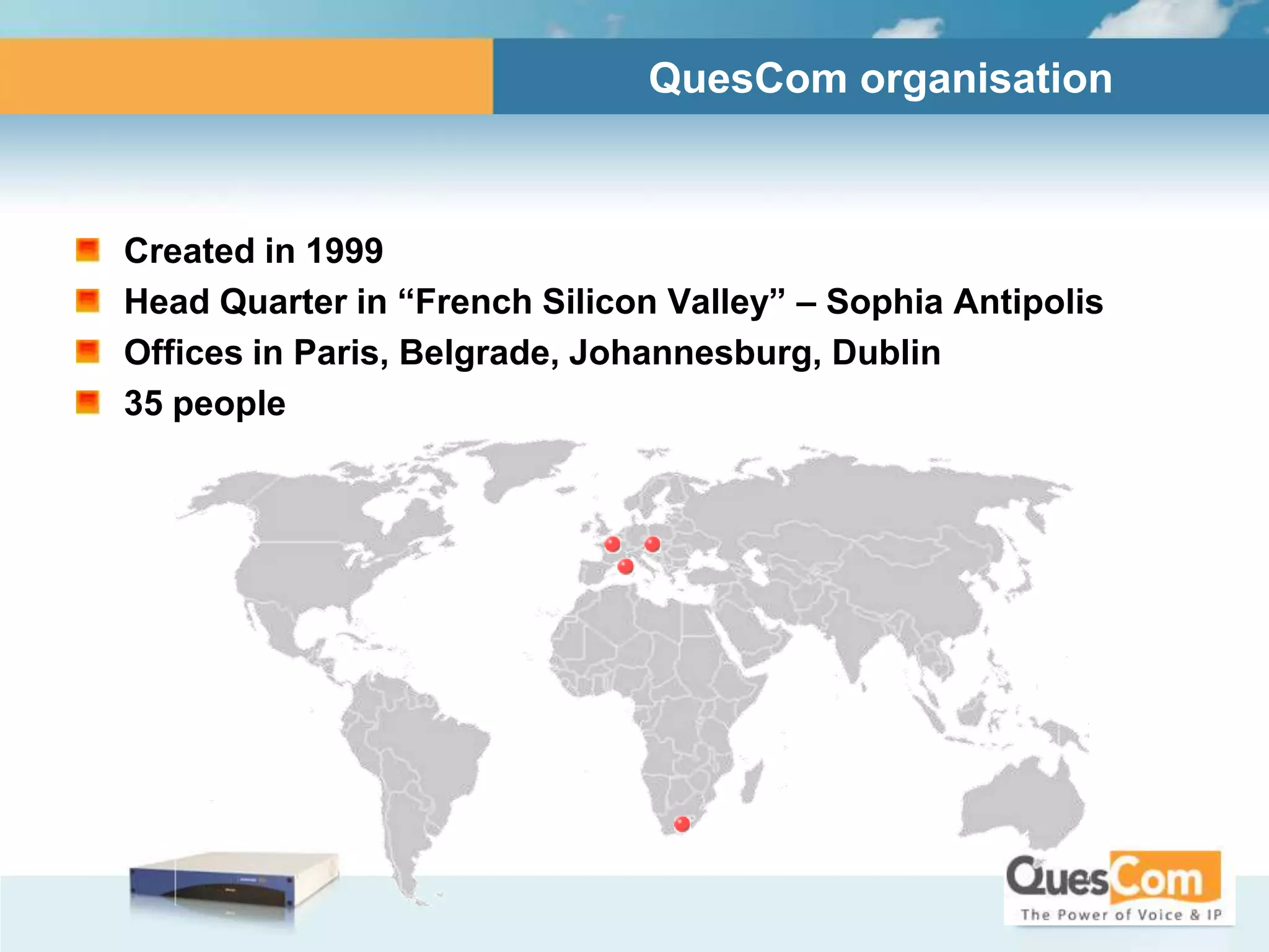 QuesCom organisation



Created in 1999
Head Quarter in “French Silicon Valley” – Sophia Antipolis
Offices in Paris, Belgrade, Johannesburg, Dublin
35 people
 