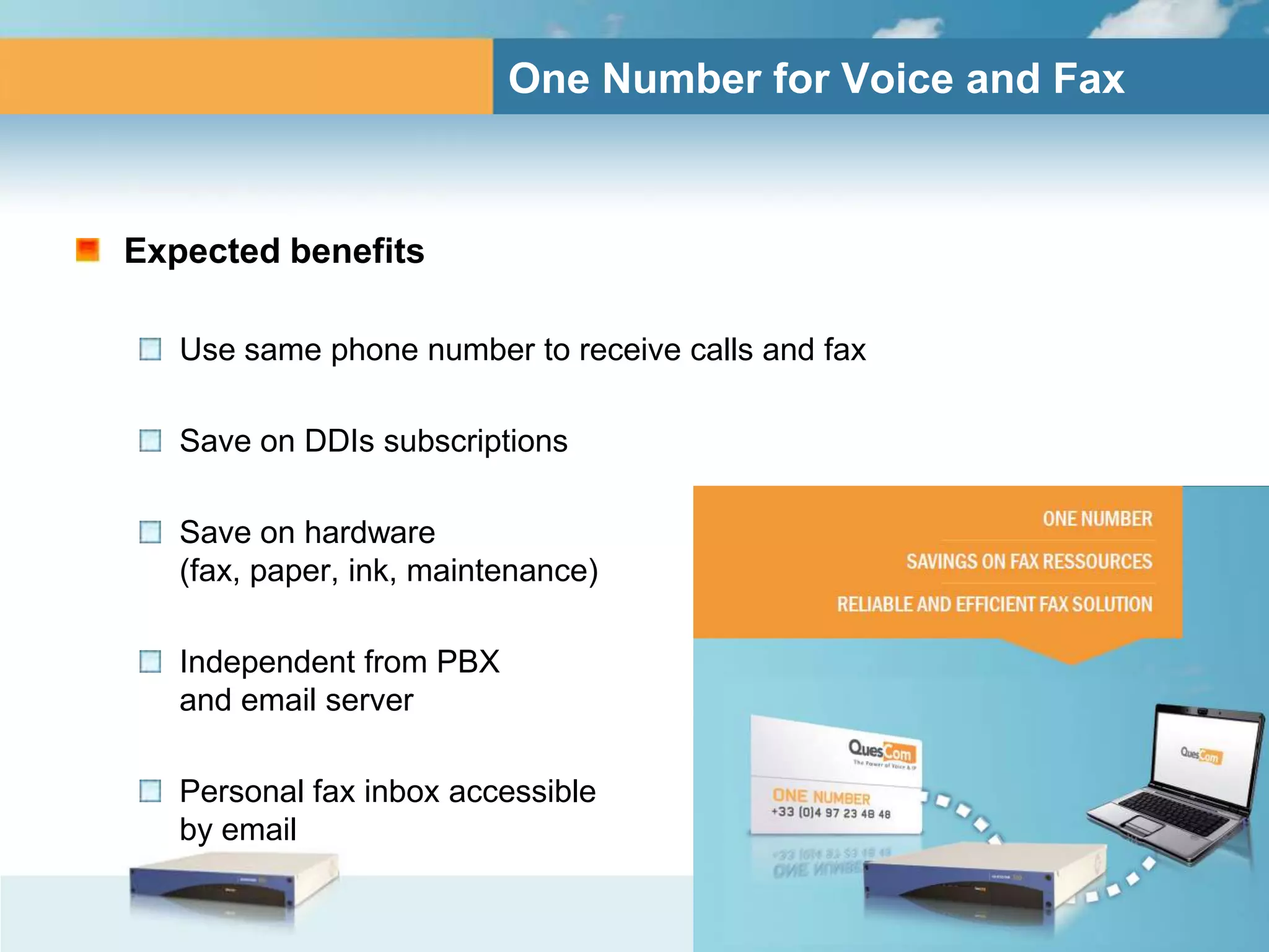 One Number for Voice and Fax



Expected benefits

   Use same phone number to receive calls and fax

   Save on DDIs subscriptions

   Save on hardware
   (fax, paper, ink, maintenance)

   Independent from PBX
   and email server

   Personal fax inbox accessible
   by email
 