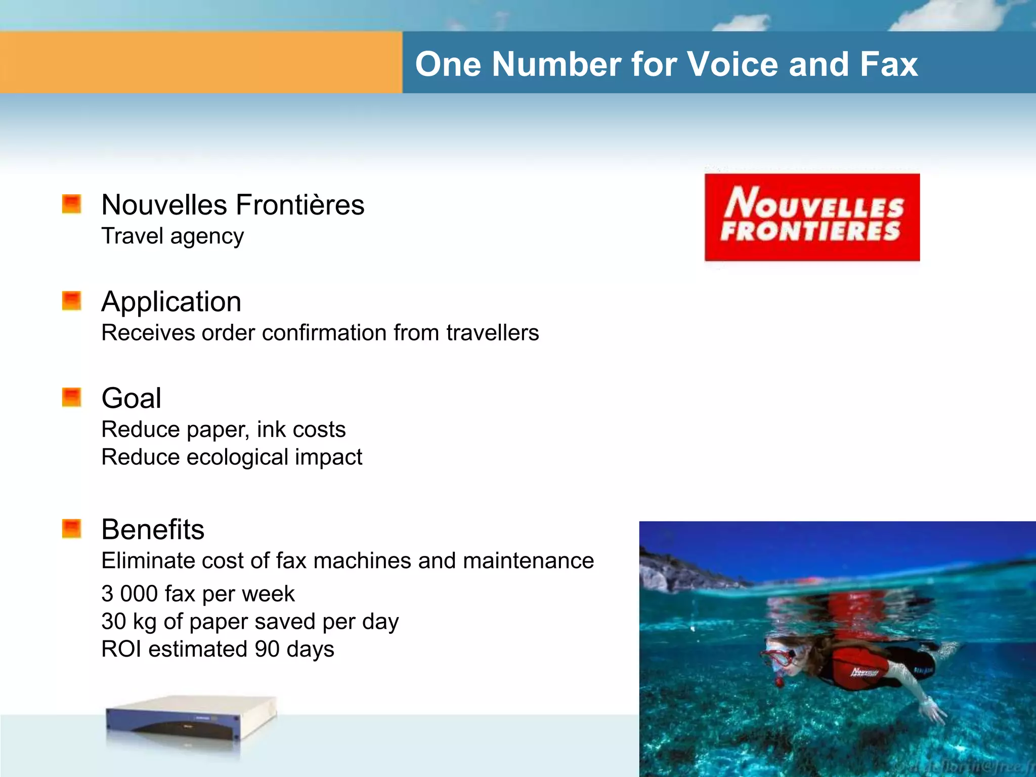 One Number for Voice and Fax



Nouvelles Frontières
Travel agency

Application
Receives order confirmation from travellers

Goal
Reduce paper, ink costs
Reduce ecological impact


Benefits
Eliminate cost of fax machines and maintenance
3 000 fax per week
30 kg of paper saved per day
ROI estimated 90 days
 