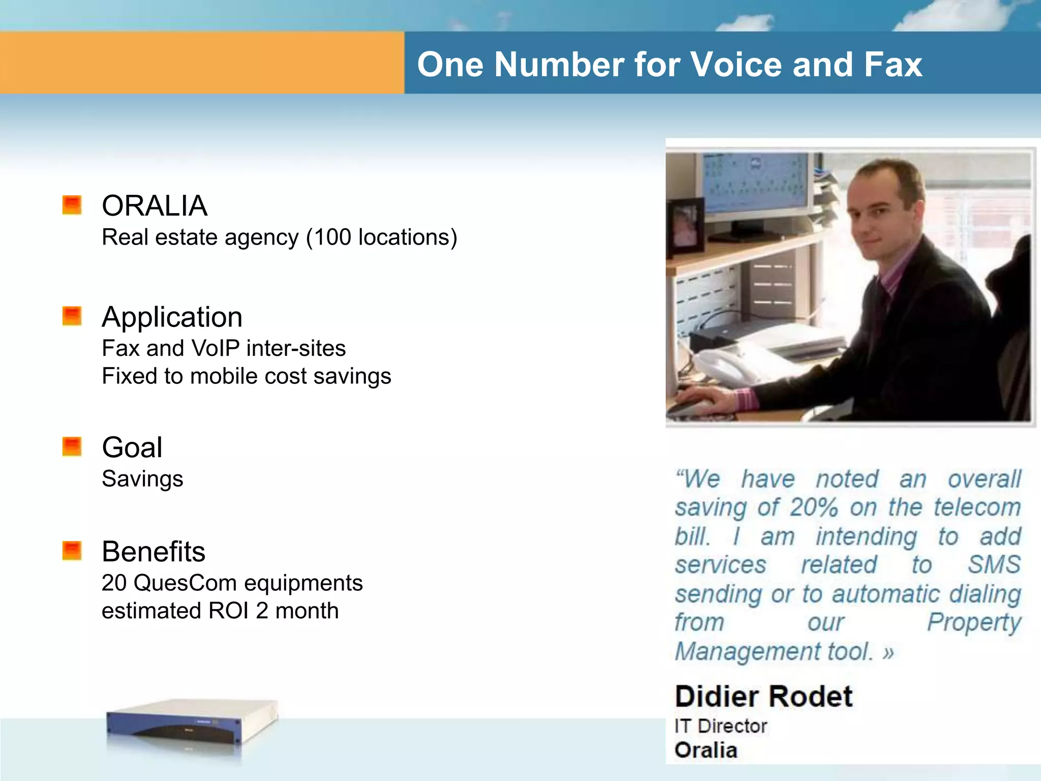 One Number for Voice and Fax



ORALIA
Real estate agency (100 locations)


Application
Fax and VoIP inter-sites
Fixed to mobile cost savings


Goal
Savings


Benefits
20 QuesCom equipments
estimated ROI 2 month
 