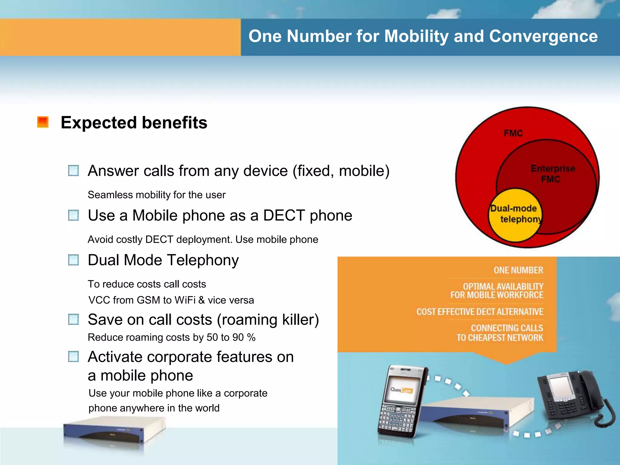 One Number for Mobility and Convergence




Expected benefits

   Answer calls from any device (fixed, mobile)
   Seamless mobility for the user

   Use a Mobile phone as a DECT phone
   Avoid costly DECT deployment. Use mobile phone

   Dual Mode Telephony
   To reduce costs call costs
   VCC from GSM to WiFi & vice versa

   Save on call costs (roaming killer)
   Reduce roaming costs by 50 to 90 %

   Activate corporate features on
   a mobile phone
   Use your mobile phone like a corporate
   phone anywhere in the world
 