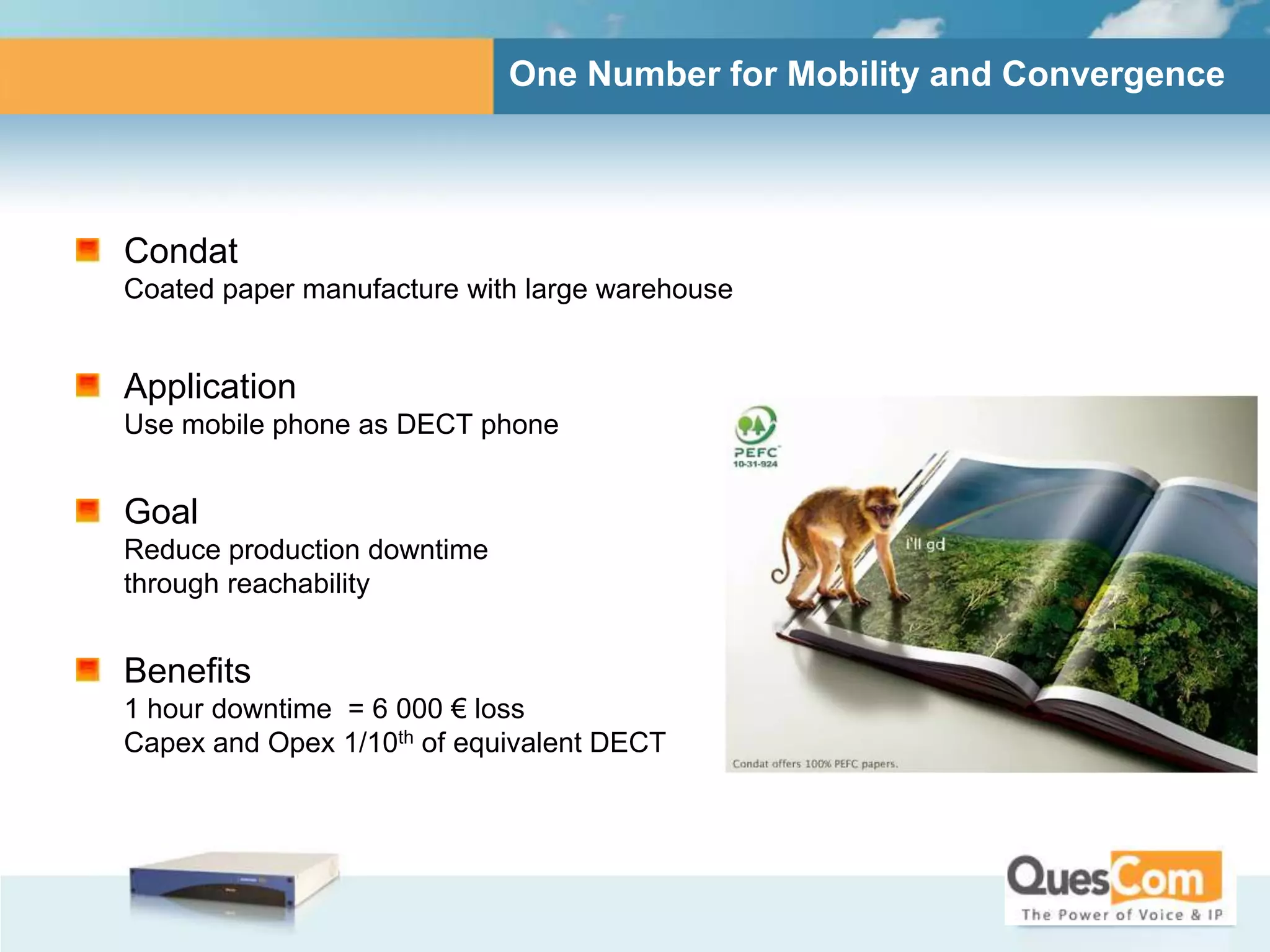 One Number for Mobility and Convergence




Condat
Coated paper manufacture with large warehouse


Application
Use mobile phone as DECT phone


Goal
Reduce production downtime
through reachability


Benefits
1 hour downtime = 6 000 € loss
Capex and Opex 1/10th of equivalent DECT
 