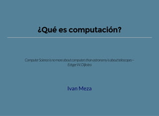 ¿Qué es computación?
ComputerScienceisnomoreaboutcomputersthanastronomyisabouttelescopes—
EdsgerW.Dijkstra
Ivan Meza
 