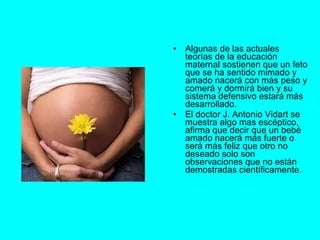 Algunas de las actuales teorías de la educación maternal sostienen que un feto que se ha sentido mimado y amado nacerá con más peso y comerá y dormirá bien y su sistema defensivo estará más desarrollado. El doctor J. Antonio Vidart se muestra algo mas escéptico, afirma que decir que un bebé amado nacerá más fuerte o será más feliz que otro no deseado solo son observaciones que no están demostradas científicamente. 