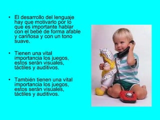 El desarrollo del lenguaje hay que motivarlo por lo que es importante hablar con el bebé de forma afable y cariñosa y con un tono suave. Tienen una vital importancia los juegos, estos serán visuales, táctiles y auditivos.  También tienen una vital importancia los juegos, estos serán visuales, táctiles y auditivos.   