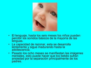 El lenguaje, hasta los seis meses los niños pueden percibir los sonidos básicos de la mayoría de las lenguas. La capacidad de razonar, esta se desarrolla lentamente y sigue madurando hasta la adolescencia. Pasado los ocho meses se manifiestan las imágenes mentales, esto puede hacer que los bebés sufran ansiedad por la separación principalmente de los padres.  