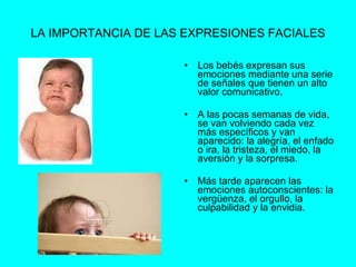 LA IMPORTANCIA DE LAS EXPRESIONES FACIALES Los bebés expresan sus emociones mediante una serie de señales que tienen un alto valor comunicativo. A las pocas semanas de vida, se van volviendo cada vez más específicos y van aparecido: la alegría, el enfado o ira, la tristeza, el miedo, la aversión y la sorpresa. Más tarde aparecen las emociones autoconscientes: la vergüenza, el orgullo, la culpabilidad y la envidia. 
